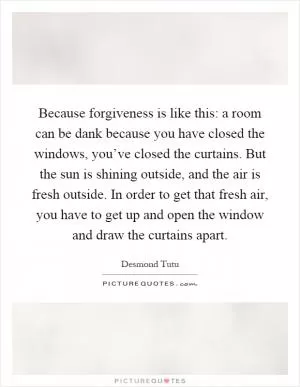 Because forgiveness is like this: a room can be dank because you have closed the windows, you’ve closed the curtains. But the sun is shining outside, and the air is fresh outside. In order to get that fresh air, you have to get up and open the window and draw the curtains apart Picture Quote #1