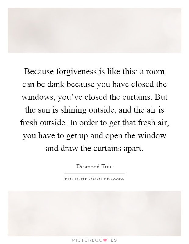 Because forgiveness is like this: a room can be dank because you have closed the windows, you've closed the curtains. But the sun is shining outside, and the air is fresh outside. In order to get that fresh air, you have to get up and open the window and draw the curtains apart Picture Quote #1