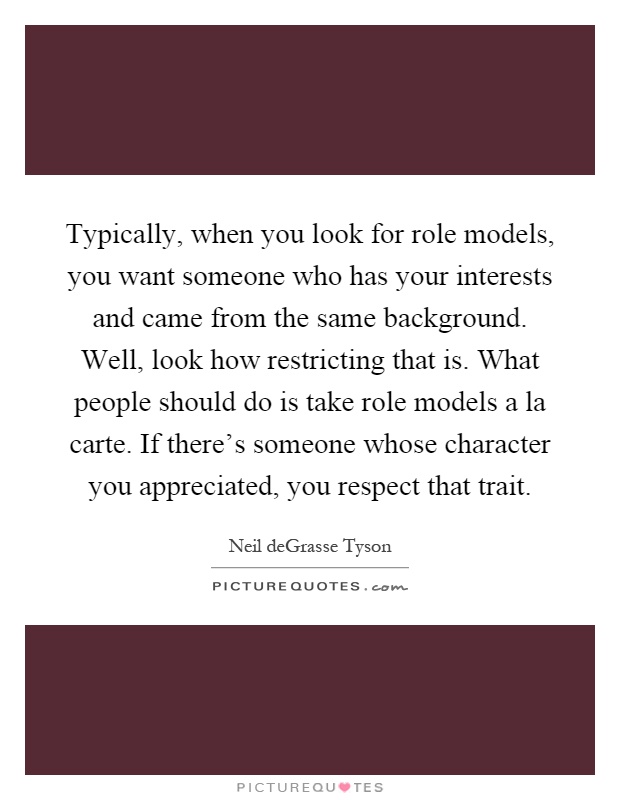 Typically, when you look for role models, you want someone who has your interests and came from the same background. Well, look how restricting that is. What people should do is take role models a la carte. If there's someone whose character you appreciated, you respect that trait Picture Quote #1