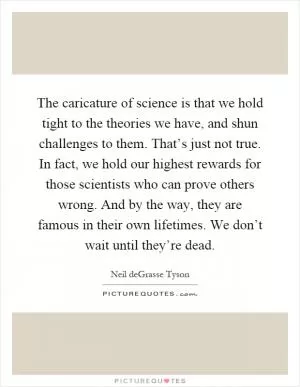 The caricature of science is that we hold tight to the theories we have, and shun challenges to them. That’s just not true. In fact, we hold our highest rewards for those scientists who can prove others wrong. And by the way, they are famous in their own lifetimes. We don’t wait until they’re dead Picture Quote #1