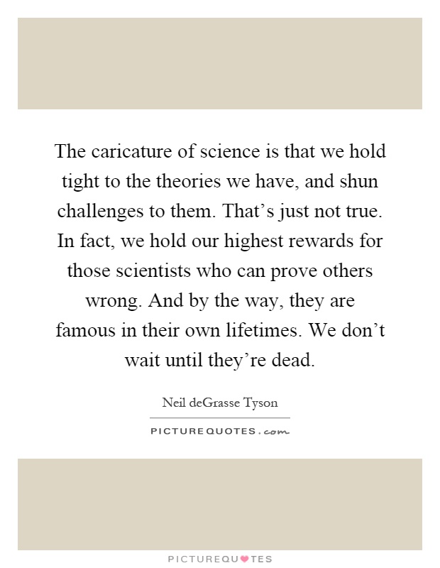 The caricature of science is that we hold tight to the theories we have, and shun challenges to them. That's just not true. In fact, we hold our highest rewards for those scientists who can prove others wrong. And by the way, they are famous in their own lifetimes. We don't wait until they're dead Picture Quote #1