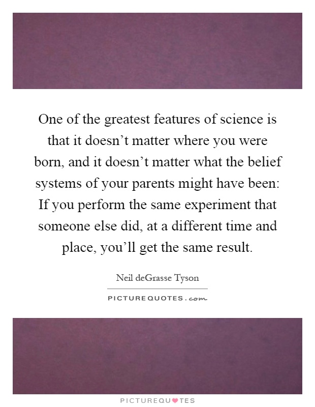 One of the greatest features of science is that it doesn't matter where you were born, and it doesn't matter what the belief systems of your parents might have been: If you perform the same experiment that someone else did, at a different time and place, you'll get the same result Picture Quote #1