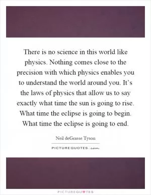There is no science in this world like physics. Nothing comes close to the precision with which physics enables you to understand the world around you. It’s the laws of physics that allow us to say exactly what time the sun is going to rise. What time the eclipse is going to begin. What time the eclipse is going to end Picture Quote #1