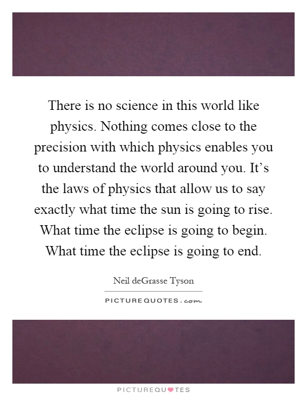 There is no science in this world like physics. Nothing comes close to the precision with which physics enables you to understand the world around you. It's the laws of physics that allow us to say exactly what time the sun is going to rise. What time the eclipse is going to begin. What time the eclipse is going to end Picture Quote #1