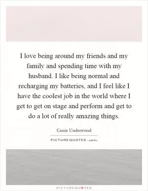 I love being around my friends and my family and spending time with my husband. I like being normal and recharging my batteries, and I feel like I have the coolest job in the world where I get to get on stage and perform and get to do a lot of really amazing things Picture Quote #1