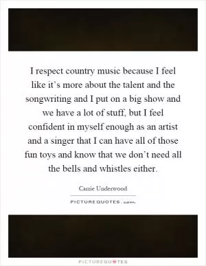 I respect country music because I feel like it’s more about the talent and the songwriting and I put on a big show and we have a lot of stuff, but I feel confident in myself enough as an artist and a singer that I can have all of those fun toys and know that we don’t need all the bells and whistles either Picture Quote #1