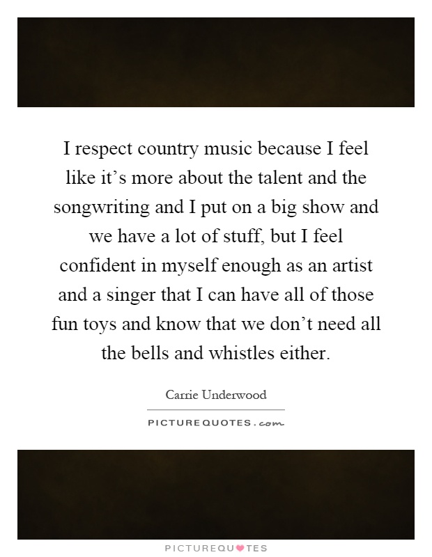 I respect country music because I feel like it's more about the talent and the songwriting and I put on a big show and we have a lot of stuff, but I feel confident in myself enough as an artist and a singer that I can have all of those fun toys and know that we don't need all the bells and whistles either Picture Quote #1