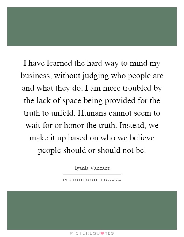 I have learned the hard way to mind my business, without judging who people are and what they do. I am more troubled by the lack of space being provided for the truth to unfold. Humans cannot seem to wait for or honor the truth. Instead, we make it up based on who we believe people should or should not be Picture Quote #1