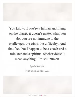 You know, if you’re a human and living on the planet, it doesn’t matter what you do; you are not immune to the challenges, the trials, the difficulty. And that fact that I happen to be a coach and a minister and a spiritual teacher doesn’t mean anything. I’m still human Picture Quote #1