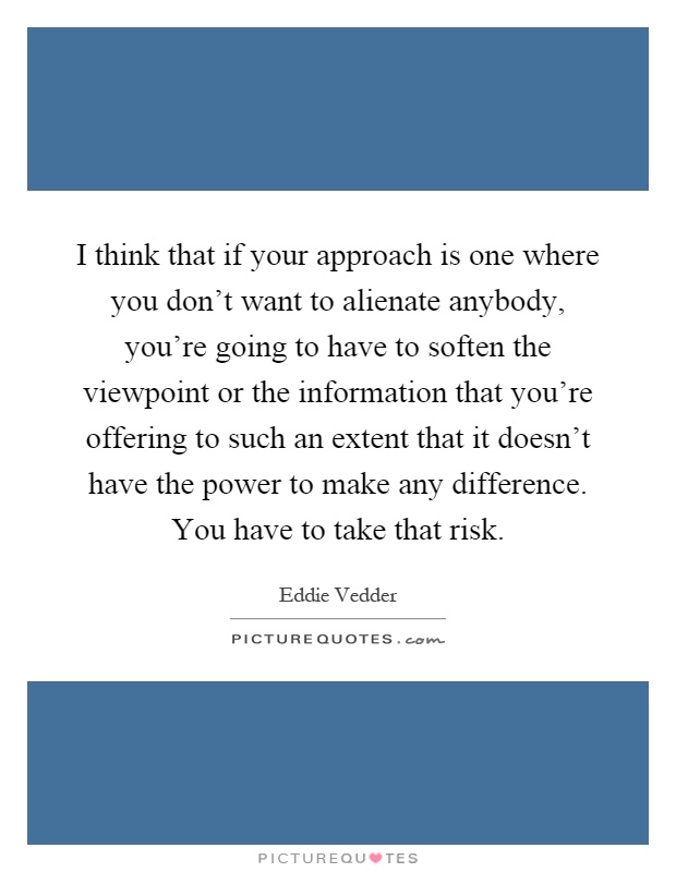 I think that if your approach is one where you don't want to alienate anybody, you're going to have to soften the viewpoint or the information that you're offering to such an extent that it doesn't have the power to make any difference. You have to take that risk Picture Quote #1