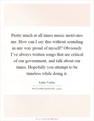 Pretty much at all times music motivates me. How can I say this without sounding in any way proud of myself? Obviously I’ve always written songs that are critical of our government, and talk about our times. Hopefully you attempt to be timeless while doing it Picture Quote #1