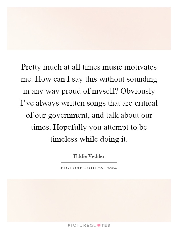 Pretty much at all times music motivates me. How can I say this without sounding in any way proud of myself? Obviously I've always written songs that are critical of our government, and talk about our times. Hopefully you attempt to be timeless while doing it Picture Quote #1