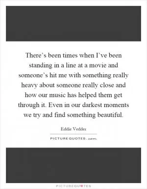 There’s been times when I’ve been standing in a line at a movie and someone’s hit me with something really heavy about someone really close and how our music has helped them get through it. Even in our darkest moments we try and find something beautiful Picture Quote #1