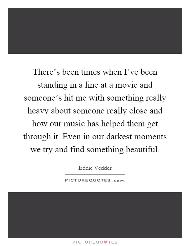 There's been times when I've been standing in a line at a movie and someone's hit me with something really heavy about someone really close and how our music has helped them get through it. Even in our darkest moments we try and find something beautiful Picture Quote #1
