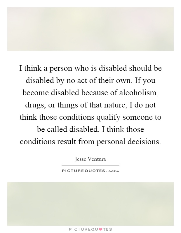 I think a person who is disabled should be disabled by no act of their own. If you become disabled because of alcoholism, drugs, or things of that nature, I do not think those conditions qualify someone to be called disabled. I think those conditions result from personal decisions Picture Quote #1
