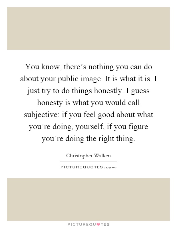 You know, there's nothing you can do about your public image. It is what it is. I just try to do things honestly. I guess honesty is what you would call subjective: if you feel good about what you're doing, yourself, if you figure you're doing the right thing Picture Quote #1