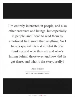 I’m entirely interested in people, and also other creatures and beings, but especially in people, and I tend to read them by emotional field more than anything. So I have a special interest in what they’re thinking and who they are and who’s hiding behind those eyes and how did he get there, and what’s the story, really? Picture Quote #1