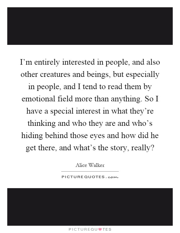 I'm entirely interested in people, and also other creatures and beings, but especially in people, and I tend to read them by emotional field more than anything. So I have a special interest in what they're thinking and who they are and who's hiding behind those eyes and how did he get there, and what's the story, really? Picture Quote #1