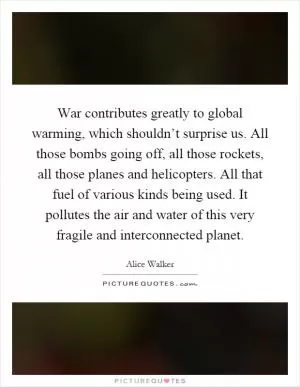 War contributes greatly to global warming, which shouldn’t surprise us. All those bombs going off, all those rockets, all those planes and helicopters. All that fuel of various kinds being used. It pollutes the air and water of this very fragile and interconnected planet Picture Quote #1