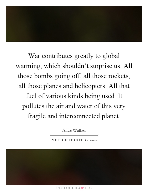 War contributes greatly to global warming, which shouldn't surprise us. All those bombs going off, all those rockets, all those planes and helicopters. All that fuel of various kinds being used. It pollutes the air and water of this very fragile and interconnected planet Picture Quote #1