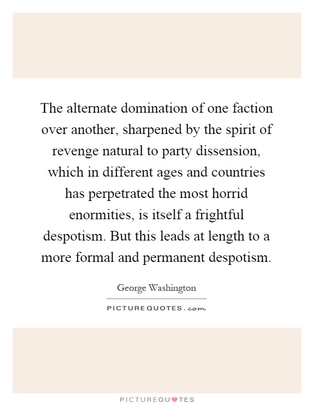 The alternate domination of one faction over another, sharpened by the spirit of revenge natural to party dissension, which in different ages and countries has perpetrated the most horrid enormities, is itself a frightful despotism. But this leads at length to a more formal and permanent despotism Picture Quote #1