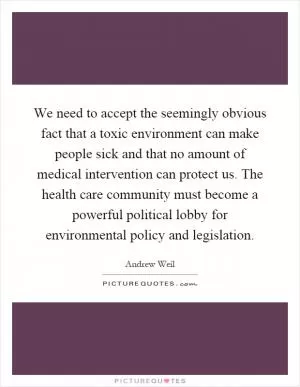 We need to accept the seemingly obvious fact that a toxic environment can make people sick and that no amount of medical intervention can protect us. The health care community must become a powerful political lobby for environmental policy and legislation Picture Quote #1