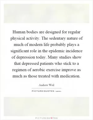 Human bodies are designed for regular physical activity. The sedentary nature of much of modern life probably plays a significant role in the epidemic incidence of depression today. Many studies show that depressed patients who stick to a regimen of aerobic exercise improve as much as those treated with medication Picture Quote #1