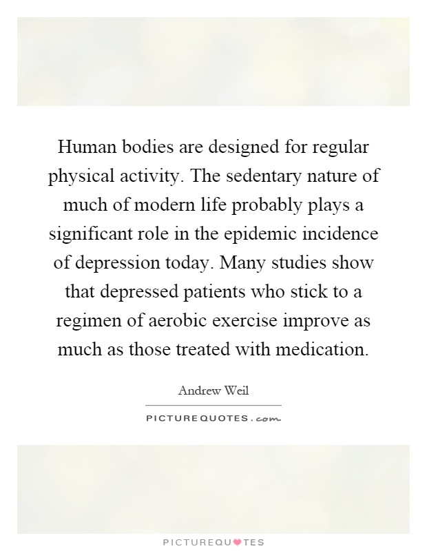 Human bodies are designed for regular physical activity. The sedentary nature of much of modern life probably plays a significant role in the epidemic incidence of depression today. Many studies show that depressed patients who stick to a regimen of aerobic exercise improve as much as those treated with medication Picture Quote #1