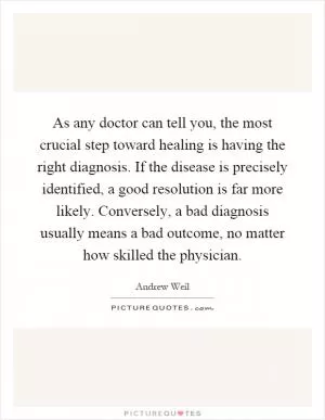 As any doctor can tell you, the most crucial step toward healing is having the right diagnosis. If the disease is precisely identified, a good resolution is far more likely. Conversely, a bad diagnosis usually means a bad outcome, no matter how skilled the physician Picture Quote #1