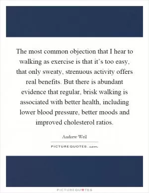 The most common objection that I hear to walking as exercise is that it’s too easy, that only sweaty, strenuous activity offers real benefits. But there is abundant evidence that regular, brisk walking is associated with better health, including lower blood pressure, better moods and improved cholesterol ratios Picture Quote #1