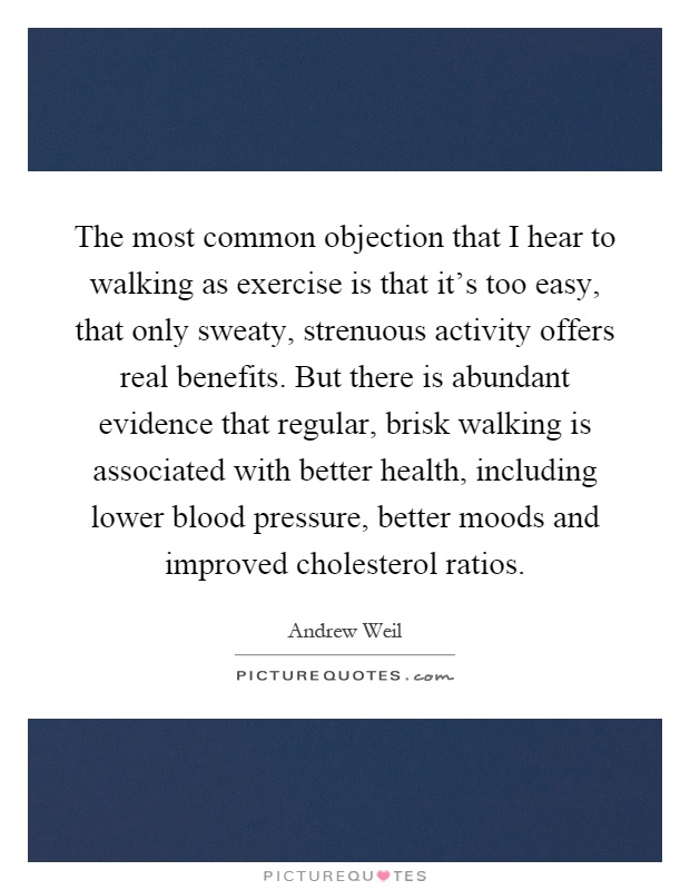 The most common objection that I hear to walking as exercise is that it's too easy, that only sweaty, strenuous activity offers real benefits. But there is abundant evidence that regular, brisk walking is associated with better health, including lower blood pressure, better moods and improved cholesterol ratios Picture Quote #1