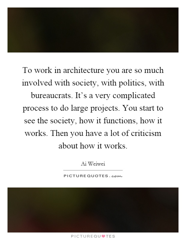 To work in architecture you are so much involved with society, with politics, with bureaucrats. It's a very complicated process to do large projects. You start to see the society, how it functions, how it works. Then you have a lot of criticism about how it works Picture Quote #1