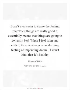 I can’t ever seem to shake the feeling that when things are really good it essentially means that things are going to go really bad. When I feel calm and settled, there is always an underlying feeling of impending doom... I don’t think that it’s healthy Picture Quote #1