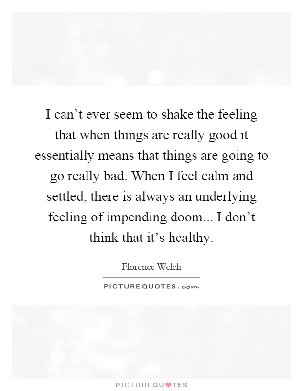I can't ever seem to shake the feeling that when things are really good it essentially means that things are going to go really bad. When I feel calm and settled, there is always an underlying feeling of impending doom... I don't think that it's healthy Picture Quote #1