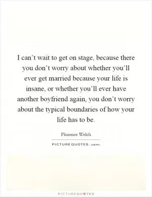 I can’t wait to get on stage, because there you don’t worry about whether you’ll ever get married because your life is insane, or whether you’ll ever have another boyfriend again, you don’t worry about the typical boundaries of how your life has to be Picture Quote #1