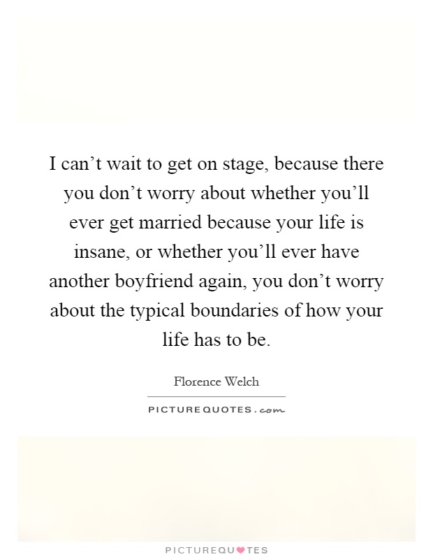 I can't wait to get on stage, because there you don't worry about whether you'll ever get married because your life is insane, or whether you'll ever have another boyfriend again, you don't worry about the typical boundaries of how your life has to be Picture Quote #1