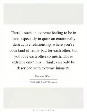 There’s such an extreme feeling to be in love, especially in quite an emotionally destructive relationship, where you’re both kind of really bad for each other, but you love each other so much. Those extreme emotions, I think, can only be described with extreme imagery Picture Quote #1