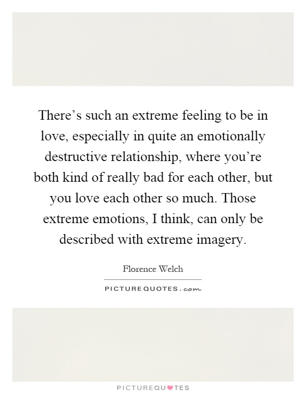 There's such an extreme feeling to be in love, especially in quite an emotionally destructive relationship, where you're both kind of really bad for each other, but you love each other so much. Those extreme emotions, I think, can only be described with extreme imagery Picture Quote #1