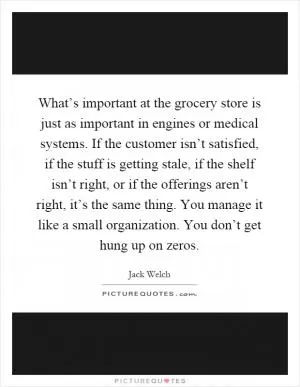What’s important at the grocery store is just as important in engines or medical systems. If the customer isn’t satisfied, if the stuff is getting stale, if the shelf isn’t right, or if the offerings aren’t right, it’s the same thing. You manage it like a small organization. You don’t get hung up on zeros Picture Quote #1