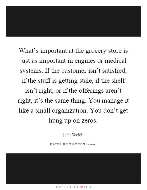 What's important at the grocery store is just as important in engines or medical systems. If the customer isn't satisfied, if the stuff is getting stale, if the shelf isn't right, or if the offerings aren't right, it's the same thing. You manage it like a small organization. You don't get hung up on zeros Picture Quote #1