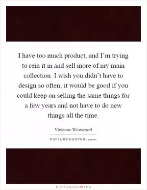 I have too much product, and I’m trying to rein it in and sell more of my main collection. I wish you didn’t have to design so often; it would be good if you could keep on selling the same things for a few years and not have to do new things all the time Picture Quote #1