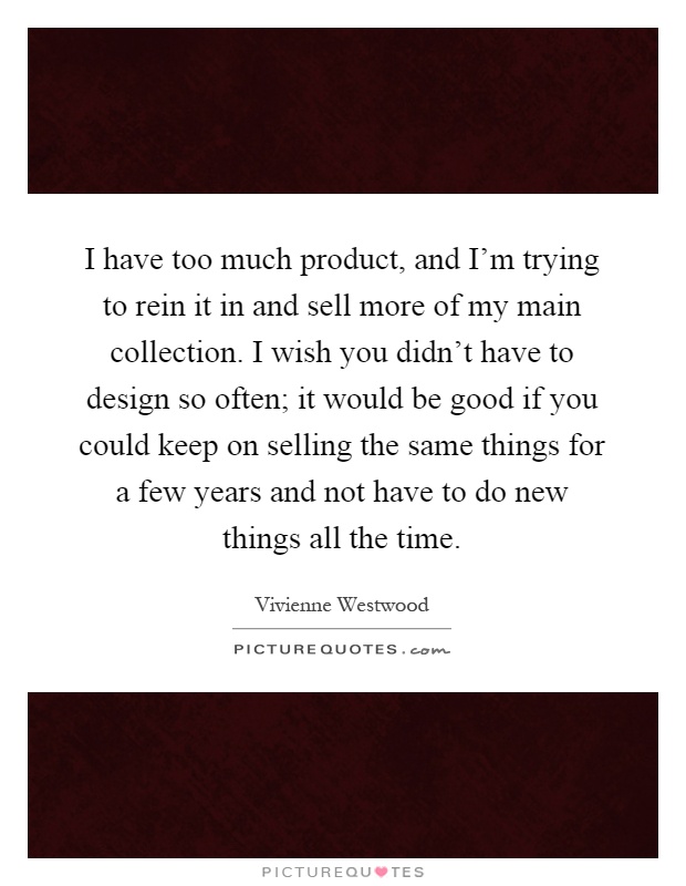 I have too much product, and I'm trying to rein it in and sell more of my main collection. I wish you didn't have to design so often; it would be good if you could keep on selling the same things for a few years and not have to do new things all the time Picture Quote #1
