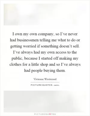 I own my own company, so I’ve never had businessmen telling me what to do or getting worried if something doesn’t sell. I’ve always had my own access to the public, because I started off making my clothes for a little shop and so I’ve always had people buying them Picture Quote #1