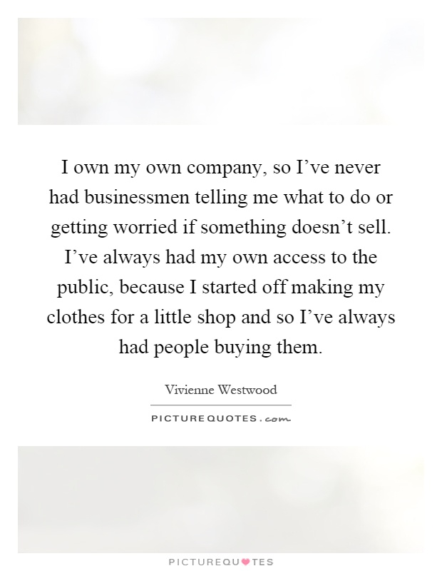 I own my own company, so I've never had businessmen telling me what to do or getting worried if something doesn't sell. I've always had my own access to the public, because I started off making my clothes for a little shop and so I've always had people buying them Picture Quote #1