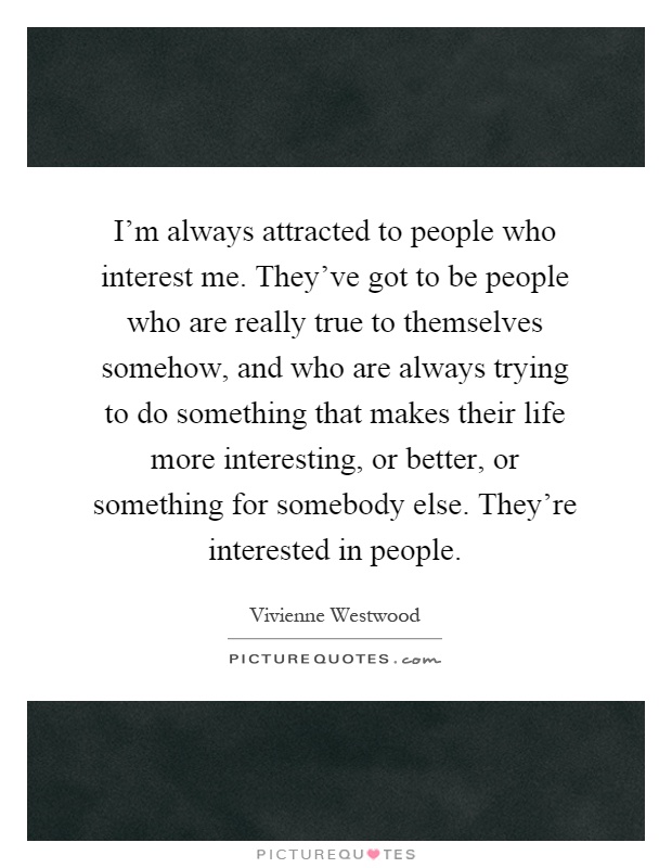 I'm always attracted to people who interest me. They've got to be people who are really true to themselves somehow, and who are always trying to do something that makes their life more interesting, or better, or something for somebody else. They're interested in people Picture Quote #1