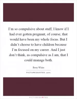 I’m so compulsive about stuff, I know if I had ever gotten pregnant, of course, that would have been my whole focus. But I didn’t choose to have children because I’m focused on my career. And I just don’t think, as compulsive as I am, that I could manage both Picture Quote #1