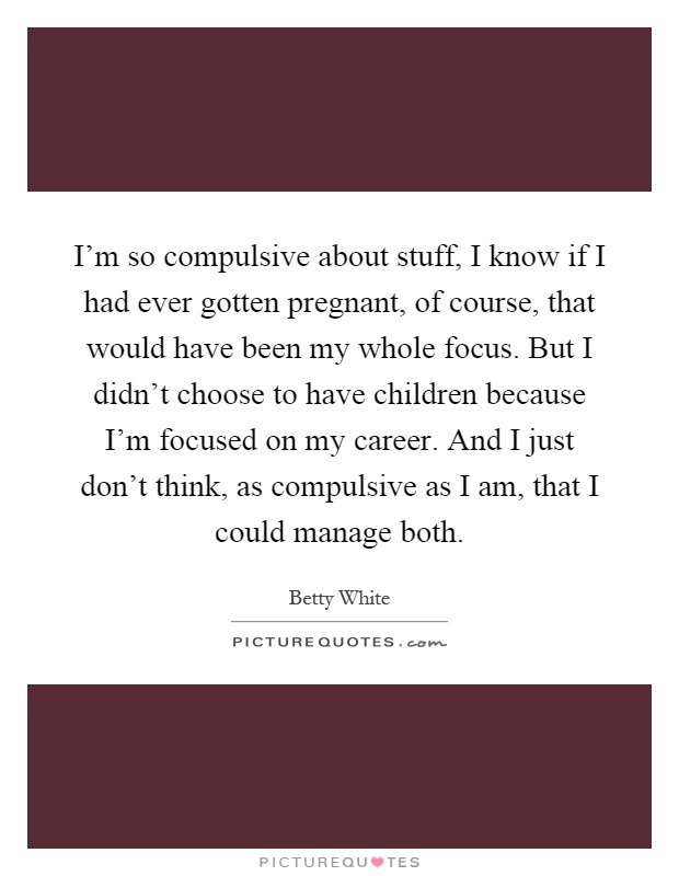 I'm so compulsive about stuff, I know if I had ever gotten pregnant, of course, that would have been my whole focus. But I didn't choose to have children because I'm focused on my career. And I just don't think, as compulsive as I am, that I could manage both Picture Quote #1