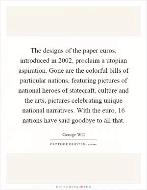 The designs of the paper euros, introduced in 2002, proclaim a utopian aspiration. Gone are the colorful bills of particular nations, featuring pictures of national heroes of statecraft, culture and the arts, pictures celebrating unique national narratives. With the euro, 16 nations have said goodbye to all that Picture Quote #1