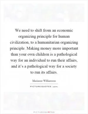 We need to shift from an economic organizing principle for human civilization, to a humanitarian organizing principle. Making money more important than your own children is a pathological way for an individual to run their affairs, and it’s a pathological way for a society to run its affairs Picture Quote #1