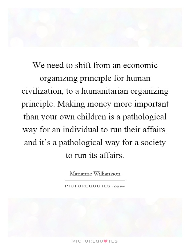 We need to shift from an economic organizing principle for human civilization, to a humanitarian organizing principle. Making money more important than your own children is a pathological way for an individual to run their affairs, and it's a pathological way for a society to run its affairs Picture Quote #1